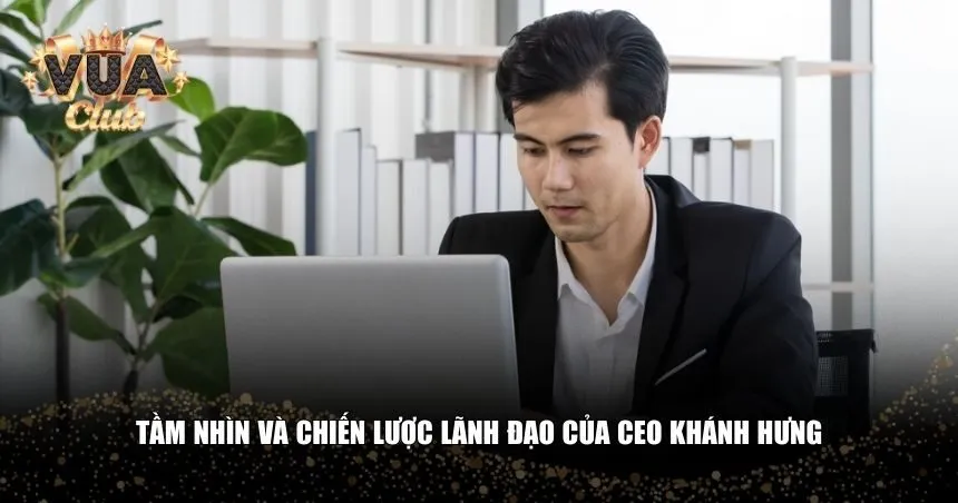 Tầm nhìn và chiến lược lãnh đạo của CEO Khánh Hưng